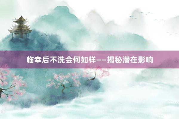 临幸后不洗会何如样——揭秘潜在影响