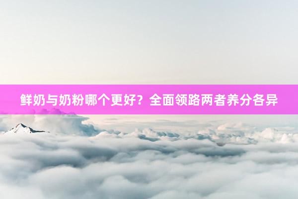 鲜奶与奶粉哪个更好？全面领路两者养分各异